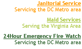 Text Box: Janitorial Service 
Servicing the DC Metro areaMaid Services 
Serving the Virginia Area24-hour Emergency Cleanup Service
Servicing the DC Metro area